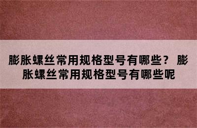 膨胀螺丝常用规格型号有哪些？ 膨胀螺丝常用规格型号有哪些呢